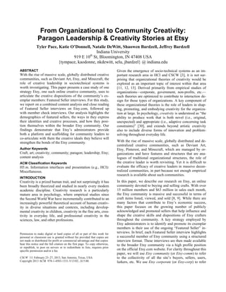 From Organizational to Community Creativity: Paragon Leadership & Creativity Stories at Etsy 
Tyler Pace, Katie O’Donnell, Natalie DeWitt, Shaowen Bardzell, Jeffrey Bardzell 
Indiana University 
919 E 10th St, Bloomington, IN 47408 USA 
{tympace, kaodonne, nkdewitt, selu, jbardzel} @ indiana.edu 
ABSTRACT 
With the rise of massive scale, globally distributed creative communities, such as Deviant Art, Etsy, and Minecraft, the role of creative leadership in sociotechnical systems is worth investigating. This paper presents a case study of one strategy Etsy, one such online creative community, uses to articulate the creative dispositions of the community’s ex- emplar members: Featured Seller interviews. For this study, we report on a combined content analysis and close reading of Featured Seller interviews on Etsy.com, followed up with member check interviews. Our analysis highlights the demographics of featured sellers, the ways in they express their identities and creative processes, and how they posi- tion themselves within the broader Etsy community. Our findings demonstrate that Etsy’s administrators provide both a platform and scaffolding for community leaders to co-articulate with them the creative ideals they believe will strengthen the bonds of the Etsy community. 
Author Keywords 
Craft; art; creativity; community; paragon; leadership; Etsy; content analysis 
ACM Classification Keywords 
H5.m. Information interfaces and presentation (e.g., HCI): Miscellaneous. 
INTRODUCTION 
Creativity is a prized human trait, and not surprisingly it has been broadly theorized and studied in nearly every modern academic discipline. Creativity research is a particularly mature area in psychology, where empirical studies since the Second World War have incrementally contributed to an increasingly powerful theoretical account of human creativ- ity in diverse situations and contexts, including develop- mental creativity in children, creativity in the fine arts, crea- tivity in everyday life, and professional creativity in the sciences, law, and other professions. 
Given the emergence of socio-technical systems as an im- portant research area in HCI and CSCW [3], it is not sur- prising that organizational theories of creativity would be explored as an important topic of interest within that area [11, 12, 13]. Derived primarily from empirical studies of organizations—corporate, government, non-profits, etc.— such theories are optimized to contribute to interaction de- sign for those types of organizations. A key component of these organizational theories is the role of leaders in shap- ing, promoting, and embodying creativity for the organiza- tion at large. In psychology, creativity is understood as “the ability to produce work that is both novel (i.e., original, unexpected) and appropriate (i.e., adaptive concerning task constraints)” [30], and extends beyond artistic creativity also to include diverse forms of innovation and problem- solving throughout everyday life. 
With the rise of massive scale, globally distributed and de- centralized creative communities, such as Deviant Art, Etsy, Pinterest, and Minecraft, which are managed by or- ganizations and have features and structures that are ana- logues of traditional organizational structures, the role of the creative leader is worth revisiting. Yet it is difficult to evaluate the efficacy of creative leaders in massive decen- tralized communities, in part because not enough empirical research is available about such communities. 
In this paper, we describe our research on Etsy, an online community devoted to buying and selling crafts. With over 15 million members and $63 million in sales each month, the Etsy community is massive and successful in terms of craft items listed, viewed, and sold [8, 9]. While there are many factors that contribute to Etsy’s economic success, this paper focuses on the growing number of publicly acknowledged and promoted sellers that help influence and shape the creative skills and dispositions of Etsy crafters throughout the community. A key strategy employed by Etsy administrators is to identify and promote its exemplar members is their use of the ongoing “Featured Seller” in- terviews. In brief, each Featured Seller interview highlights a successful member of Etsy community using a structured interview format. These interviews are then made available to the broader Etsy community via a high profile position on the official Etsy.com website. For clarity throughout this paper, we will use Etsy community (or Etsy-comm) to refer to the collectivity of all the site’s buyers, sellers, users, lurkers, etc. We use Etsy corporate (or Etsy-corp) to refer 
Permission to make digital or hard copies of all or part of this work for personal or classroom use is granted without fee provided that copies are not made or distributed for profit or commercial advantage and that copies 
bear this notice and the full citation on the first page. To copy otherwise, or republish, to post on servers or to redistribute to lists, requires prior specific permission and/or a fee. 
CSCW ’13, February 23–27, 2013, San Antonio, Texas, USA. 
Copyright 2013 ACM 978-1-4503-1331-5/13/02...$15.00.  