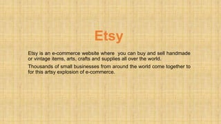 Etsy
Etsy is an e-commerce website where you can buy and sell handmade
or vintage items, arts, crafts and supplies all over the world.
Thousands of small businesses from around the world come together to
for this artsy explosion of e-commerce.
 