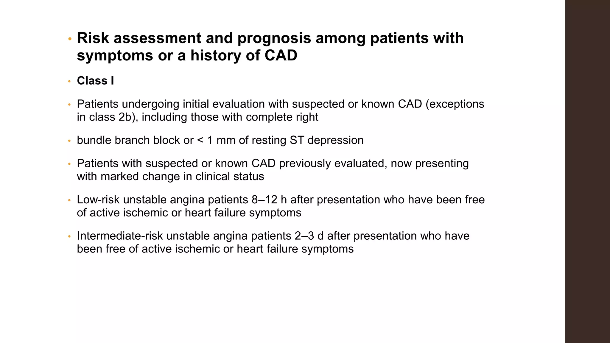 • Risk assessment and prognosis among patients with
symptoms or a history of CAD
• Class I
• Patients undergoing initial evaluation with suspected or known CAD (exceptions
in class 2b), including those with complete right
• bundle branch block or < 1 mm of resting ST depression
• Patients with suspected or known CAD previously evaluated, now presenting
with marked change in clinical status
• Low-risk unstable angina patients 8–12 h after presentation who have been free
of active ischemic or heart failure symptoms
• Intermediate-risk unstable angina patients 2–3 d after presentation who have
been free of active ischemic or heart failure symptoms
 