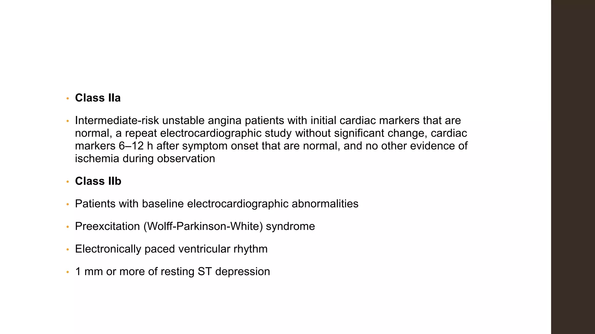 • Class IIa
• Intermediate-risk unstable angina patients with initial cardiac markers that are
normal, a repeat electrocardiographic study without significant change, cardiac
markers 6–12 h after symptom onset that are normal, and no other evidence of
ischemia during observation
• Class IIb
• Patients with baseline electrocardiographic abnormalities
• Preexcitation (Wolff-Parkinson-White) syndrome
• Electronically paced ventricular rhythm
• 1 mm or more of resting ST depression
 