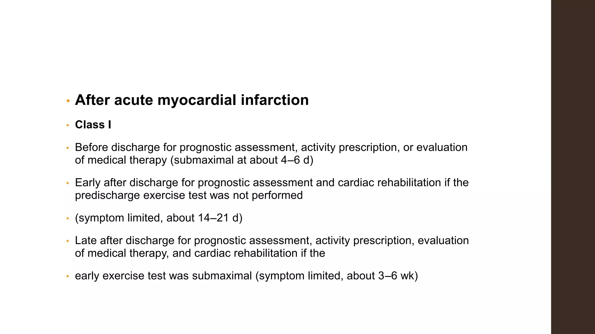 • After acute myocardial infarction
• Class I
• Before discharge for prognostic assessment, activity prescription, or evaluation
of medical therapy (submaximal at about 4–6 d)
• Early after discharge for prognostic assessment and cardiac rehabilitation if the
predischarge exercise test was not performed
• (symptom limited, about 14–21 d)
• Late after discharge for prognostic assessment, activity prescription, evaluation
of medical therapy, and cardiac rehabilitation if the
• early exercise test was submaximal (symptom limited, about 3–6 wk)
 