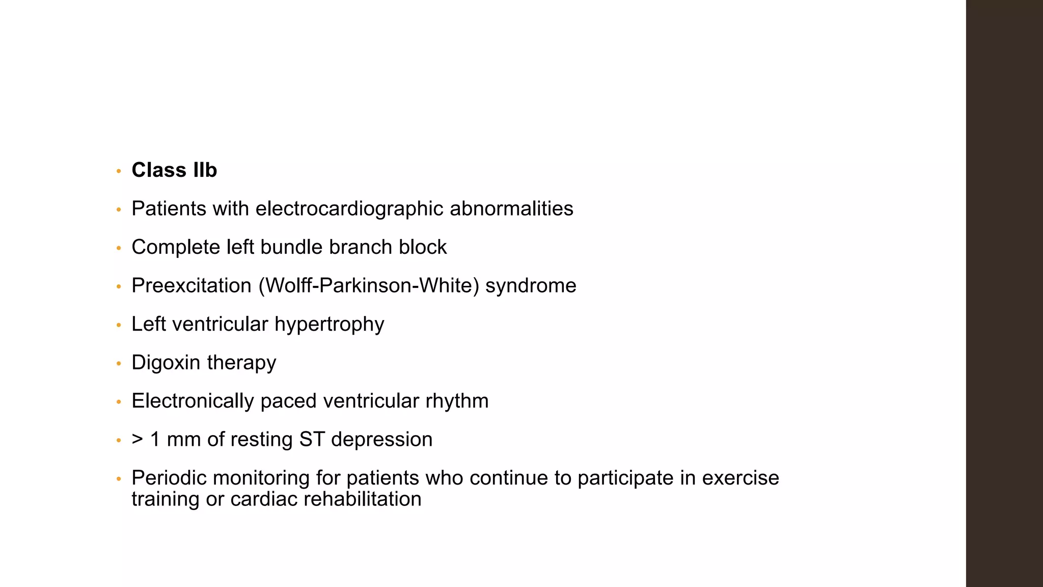 • Class IIb
• Patients with electrocardiographic abnormalities
• Complete left bundle branch block
• Preexcitation (Wolff-Parkinson-White) syndrome
• Left ventricular hypertrophy
• Digoxin therapy
• Electronically paced ventricular rhythm
• > 1 mm of resting ST depression
• Periodic monitoring for patients who continue to participate in exercise
training or cardiac rehabilitation
 