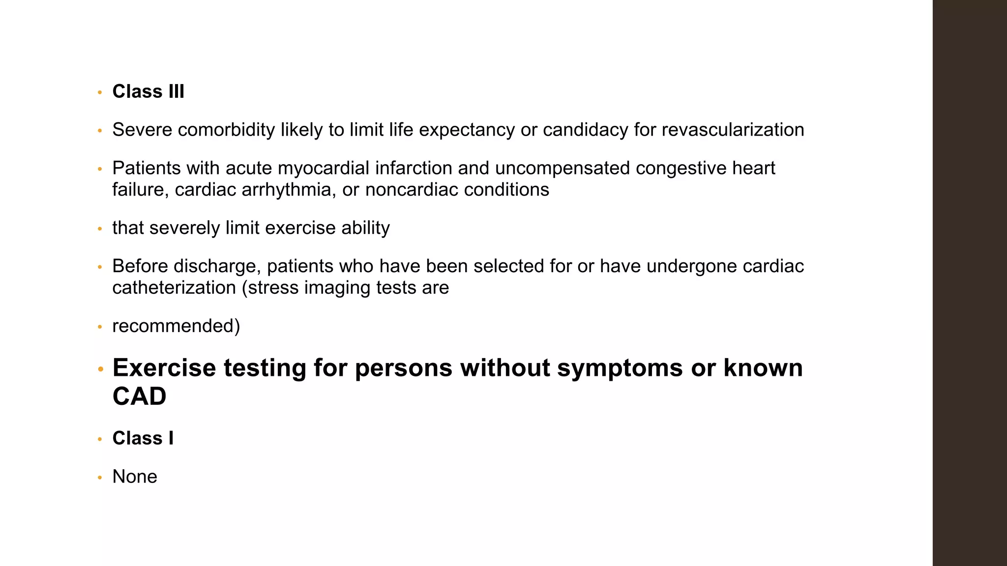 • Class III
• Severe comorbidity likely to limit life expectancy or candidacy for revascularization
• Patients with acute myocardial infarction and uncompensated congestive heart
failure, cardiac arrhythmia, or noncardiac conditions
• that severely limit exercise ability
• Before discharge, patients who have been selected for or have undergone cardiac
catheterization (stress imaging tests are
• recommended)
• Exercise testing for persons without symptoms or known
CAD
• Class I
• None
 