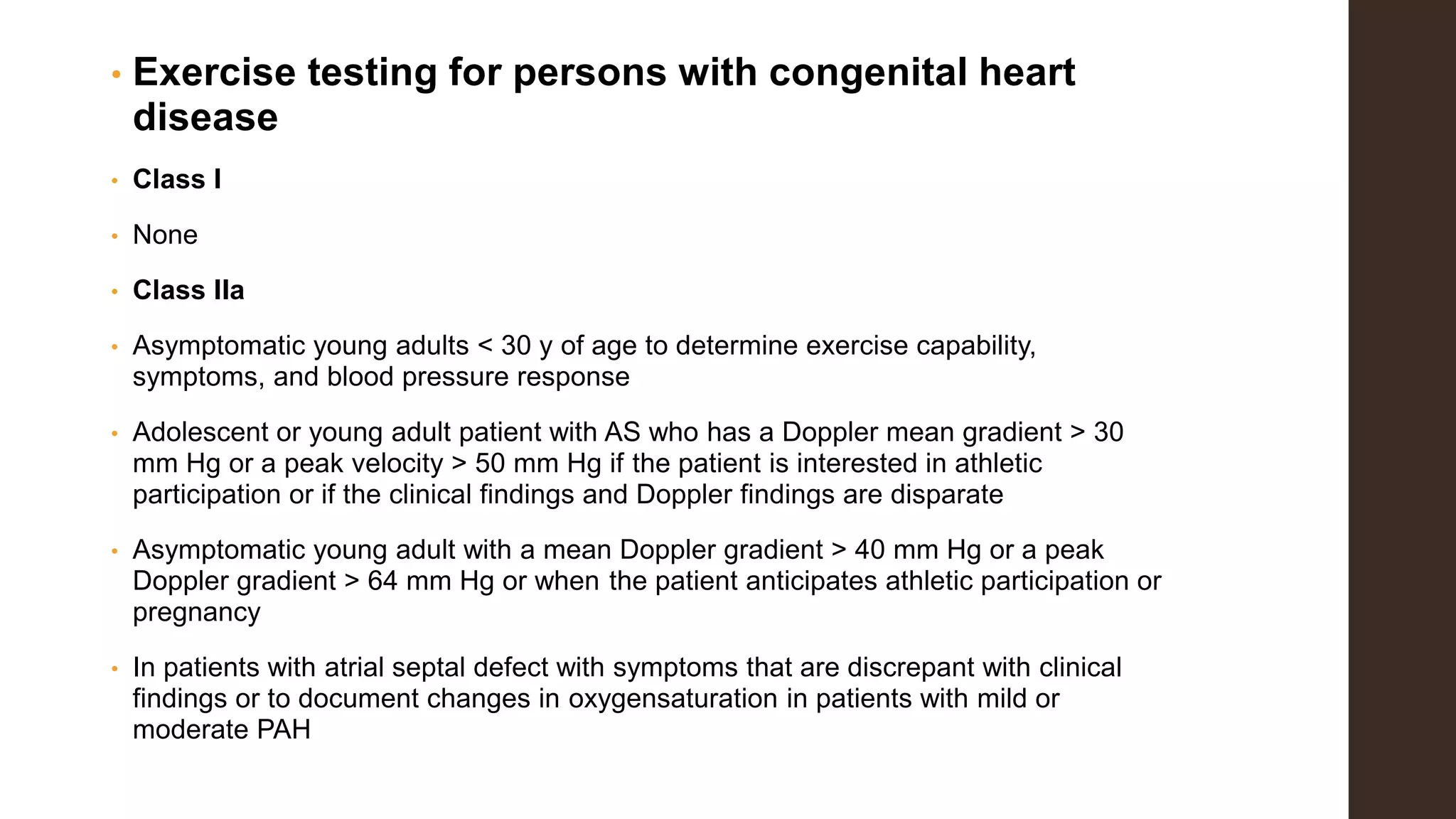 • Exercise testing for persons with congenital heart
disease
• Class I
• None
• Class IIa
• Asymptomatic young adults < 30 y of age to determine exercise capability,
symptoms, and blood pressure response
• Adolescent or young adult patient with AS who has a Doppler mean gradient > 30
mm Hg or a peak velocity > 50 mm Hg if the patient is interested in athletic
participation or if the clinical findings and Doppler findings are disparate
• Asymptomatic young adult with a mean Doppler gradient > 40 mm Hg or a peak
Doppler gradient > 64 mm Hg or when the patient anticipates athletic participation or
pregnancy
• In patients with atrial septal defect with symptoms that are discrepant with clinical
findings or to document changes in oxygensaturation in patients with mild or
moderate PAH
 