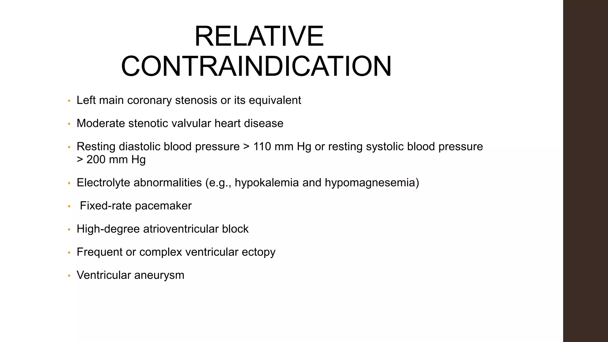 RELATIVE
CONTRAINDICATION
• Left main coronary stenosis or its equivalent
• Moderate stenotic valvular heart disease
• Resting diastolic blood pressure > 110 mm Hg or resting systolic blood pressure
> 200 mm Hg
• Electrolyte abnormalities (e.g., hypokalemia and hypomagnesemia)
• Fixed-rate pacemaker
• High-degree atrioventricular block
• Frequent or complex ventricular ectopy
• Ventricular aneurysm
 