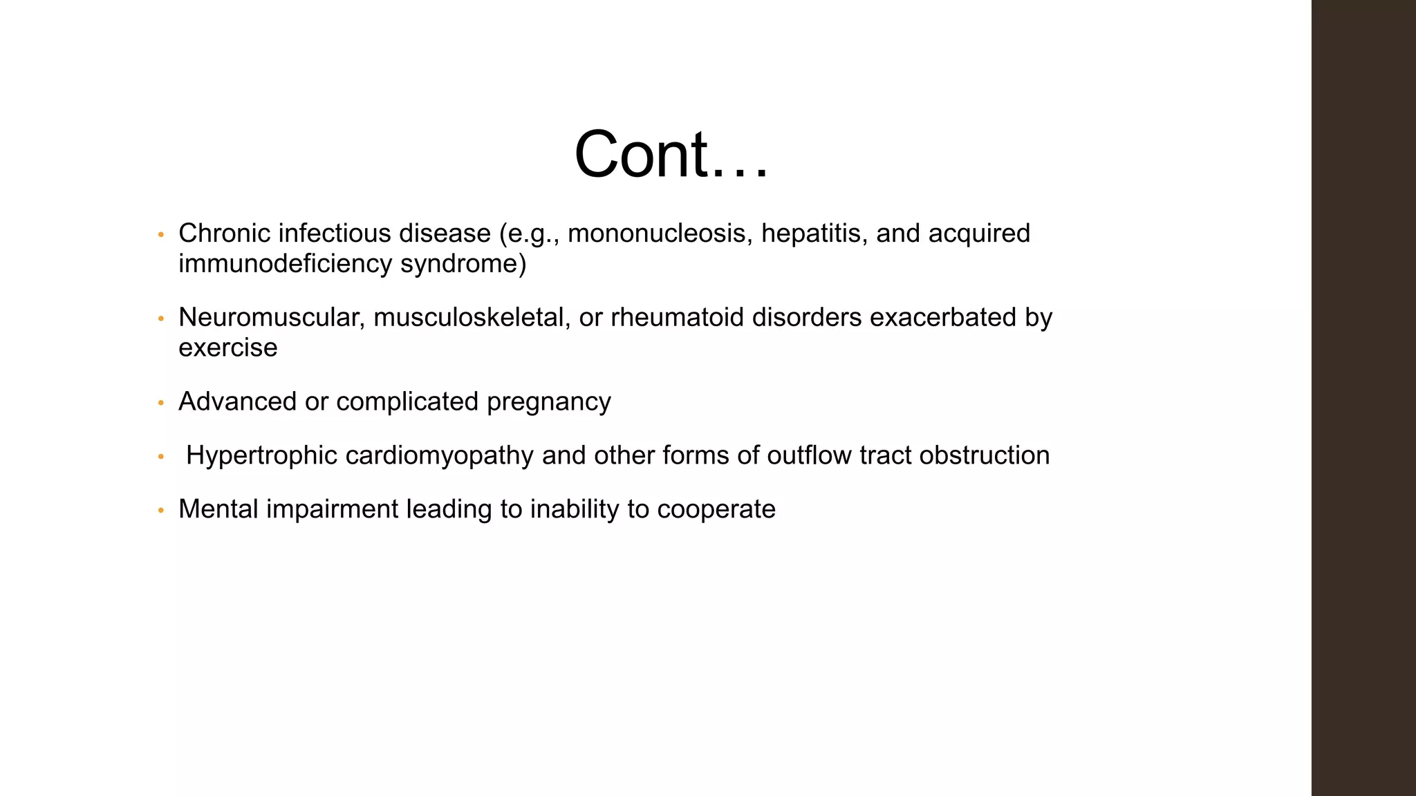 Cont…
• Chronic infectious disease (e.g., mononucleosis, hepatitis, and acquired
immunodeficiency syndrome)
• Neuromuscular, musculoskeletal, or rheumatoid disorders exacerbated by
exercise
• Advanced or complicated pregnancy
• Hypertrophic cardiomyopathy and other forms of outflow tract obstruction
• Mental impairment leading to inability to cooperate
 