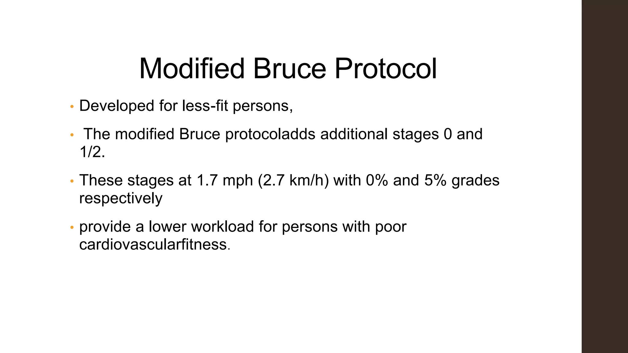 Modified Bruce Protocol
• Developed for less-fit persons,
• The modified Bruce protocoladds additional stages 0 and
1/2.
• These stages at 1.7 mph (2.7 km/h) with 0% and 5% grades
respectively
• provide a lower workload for persons with poor
cardiovascularfitness.
 