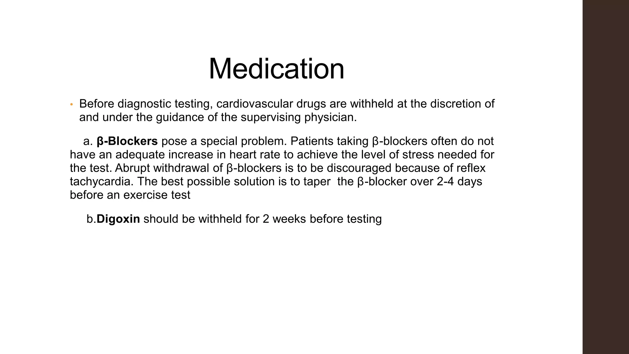 Medication
• Before diagnostic testing, cardiovascular drugs are withheld at the discretion of
and under the guidance of the supervising physician.
a. β-Blockers pose a special problem. Patients taking β-blockers often do not
have an adequate increase in heart rate to achieve the level of stress needed for
the test. Abrupt withdrawal of β-blockers is to be discouraged because of reflex
tachycardia. The best possible solution is to taper the β-blocker over 2-4 days
before an exercise test
b.Digoxin should be withheld for 2 weeks before testing
 