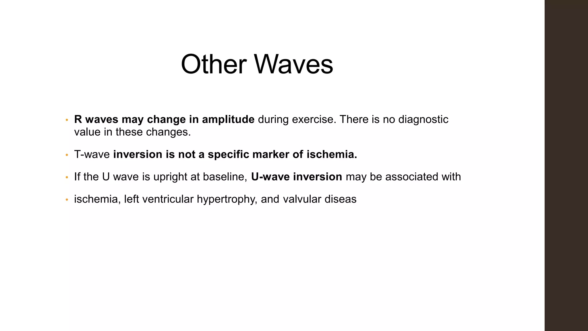 Other Waves
• R waves may change in amplitude during exercise. There is no diagnostic
value in these changes.
• T-wave inversion is not a specific marker of ischemia.
• If the U wave is upright at baseline, U-wave inversion may be associated with
• ischemia, left ventricular hypertrophy, and valvular diseas
 