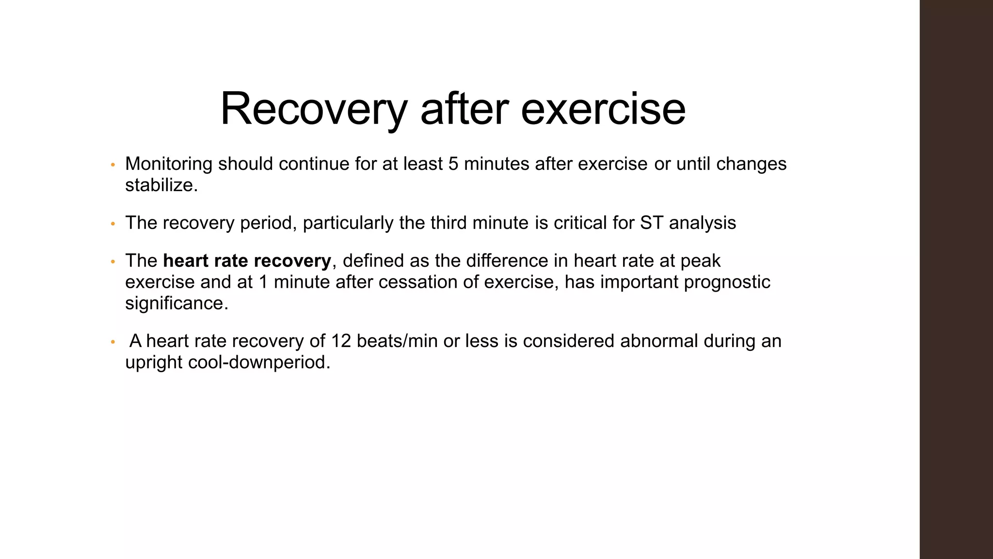 Recovery after exercise
• Monitoring should continue for at least 5 minutes after exercise or until changes
stabilize.
• The recovery period, particularly the third minute is critical for ST analysis
• The heart rate recovery, defined as the difference in heart rate at peak
exercise and at 1 minute after cessation of exercise, has important prognostic
significance.
• A heart rate recovery of 12 beats/min or less is considered abnormal during an
upright cool-downperiod.
 