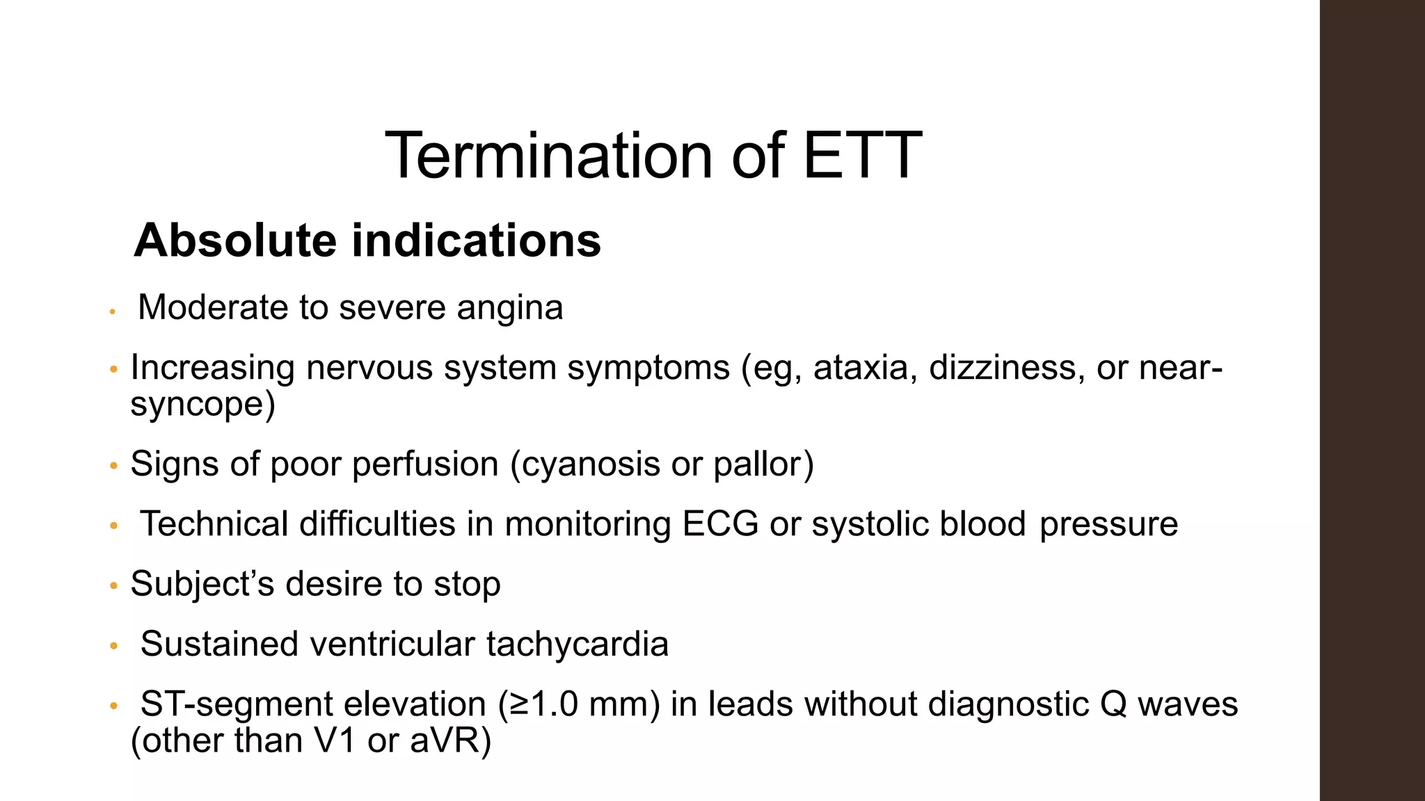 Termination of ETT
Absolute indications
• Moderate to severe angina
• Increasing nervous system symptoms (eg, ataxia, dizziness, or near-
syncope)
• Signs of poor perfusion (cyanosis or pallor)
• Technical difficulties in monitoring ECG or systolic blood pressure
• Subject’s desire to stop
• Sustained ventricular tachycardia
• ST-segment elevation (≥1.0 mm) in leads without diagnostic Q waves
(other than V1 or aVR)
 