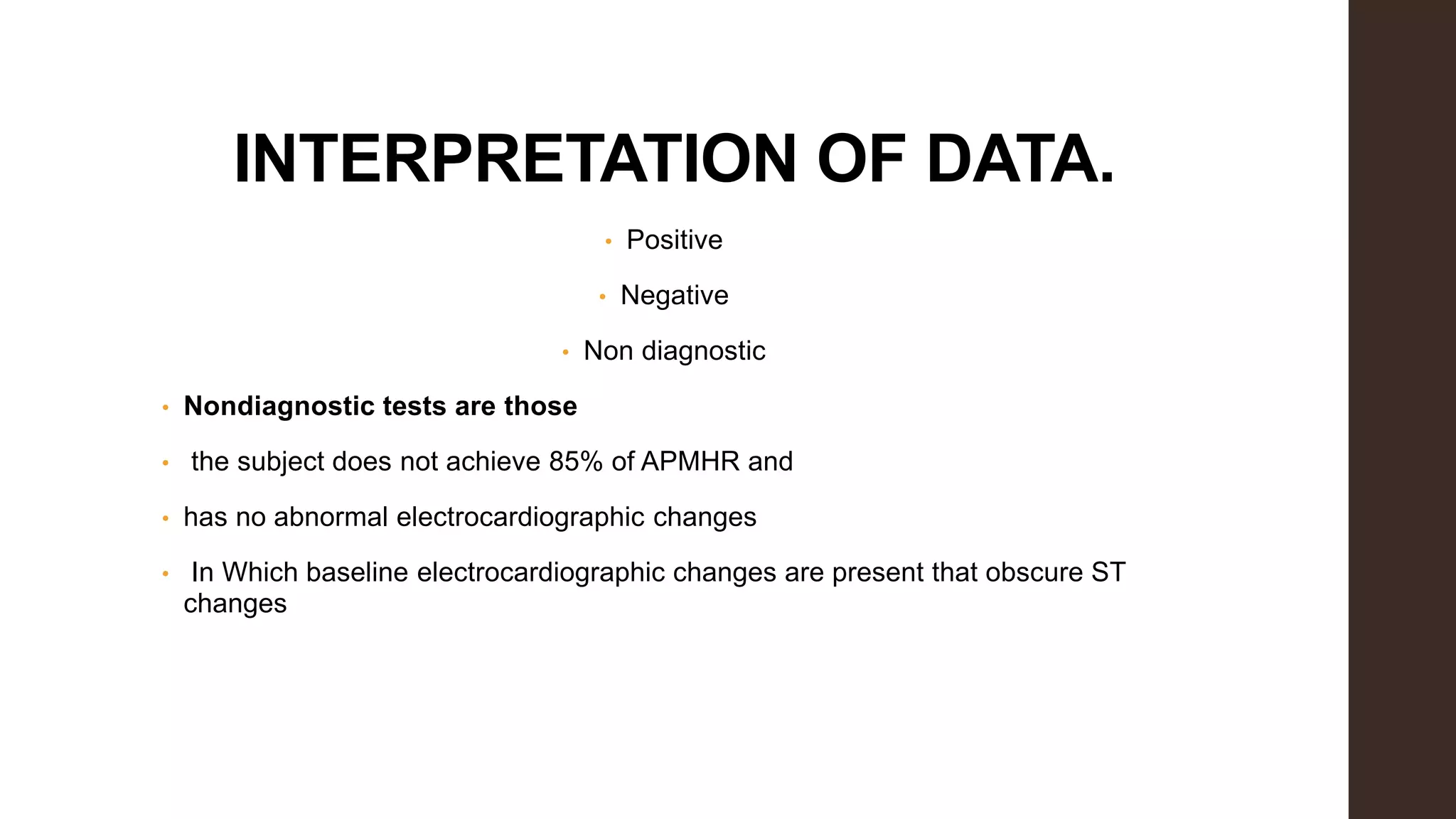 INTERPRETATION OF DATA.
• Positive
• Negative
• Non diagnostic
• Nondiagnostic tests are those
• the subject does not achieve 85% of APMHR and
• has no abnormal electrocardiographic changes
• In Which baseline electrocardiographic changes are present that obscure ST
changes
 
