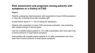 • Risk assessment and prognosis among patients with
symptoms or a history of CAD
• Class I
• Patients undergoing initial evaluation with suspected or known CAD (exceptions
in class 2b), including those with complete right
• bundle branch block or < 1 mm of resting ST depression
• Patients with suspected or known CAD previously evaluated, now presenting
with marked change in clinical status
• Low-risk unstable angina patients 8–12 h after presentation who have been free
of active ischemic or heart failure symptoms
• Intermediate-risk unstable angina patients 2–3 d after presentation who have
been free of active ischemic or heart failure symptoms
 