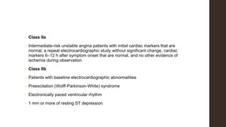 • Class IIa
• Intermediate-risk unstable angina patients with initial cardiac markers that are
normal, a repeat electrocardiographic study without significant change, cardiac
markers 6–12 h after symptom onset that are normal, and no other evidence of
ischemia during observation
• Class IIb
• Patients with baseline electrocardiographic abnormalities
• Preexcitation (Wolff-Parkinson-White) syndrome
• Electronically paced ventricular rhythm
• 1 mm or more of resting ST depression
 
