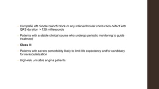 • Complete left bundle branch block or any interventricular conduction defect with
QRS duration > 120 milliseconds
• Patients with a stable clinical course who undergo periodic monitoring to guide
treatment
• Class III
• Patients with severe comorbidity likely to limit life expectancy and/or candidacy
for revascularization
• High-risk unstable angina patients
 