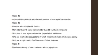 • Class IIa
• Asymptomatic persons with diabetes mellitus to start vigorous exercise
• Class IIb
• Persons with multiple risk factors
• Men older than 45 y and women older than 55 y without symptoms
• Who plan to start vigorous exercise (especially if sedentary)
• Who are involved in occupations in which impairment might affect public safety
• Who are at high risk for CAD because of other diseases
• Class III
• Routine screening of men or women without symptoms
 