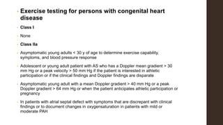 • Exercise testing for persons with congenital heart
disease
• Class I
• None
• Class IIa
• Asymptomatic young adults < 30 y of age to determine exercise capability,
symptoms, and blood pressure response
• Adolescent or young adult patient with AS who has a Doppler mean gradient > 30
mm Hg or a peak velocity > 50 mm Hg if the patient is interested in athletic
participation or if the clinical findings and Doppler findings are disparate
• Asymptomatic young adult with a mean Doppler gradient > 40 mm Hg or a peak
Doppler gradient > 64 mm Hg or when the patient anticipates athletic participation or
pregnancy
• In patients with atrial septal defect with symptoms that are discrepant with clinical
findings or to document changes in oxygensaturation in patients with mild or
moderate PAH
 