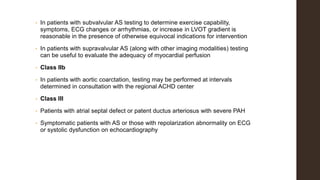• In patients with subvalvular AS testing to determine exercise capability,
symptoms, ECG changes or arrhythmias, or increase in LVOT gradient is
reasonable in the presence of otherwise equivocal indications for intervention
• In patients with supravalvular AS (along with other imaging modalities) testing
can be useful to evaluate the adequacy of myocardial perfusion
• Class IIb
• In patients with aortic coarctation, testing may be performed at intervals
determined in consultation with the regional ACHD center
• Class III
• Patients with atrial septal defect or patent ductus arteriosus with severe PAH
• Symptomatic patients with AS or those with repolarization abnormality on ECG
or systolic dysfunction on echocardiography
 