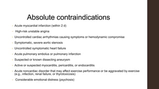 Absolute contraindications
• Acute myocardial infarction (within 2 d)
• High-risk unstable angina
• Uncontrolled cardiac arrhythmias causing symptoms or hemodynamic compromise
• Symptomatic, severe aortic stenosis
• Uncontrolled symptomatic heart failure
• Acute pulmonary embolus or pulmonary infarction
• Suspected or known dissecting aneurysm
• Active or suspected myocarditis, pericarditis, or endocarditis
• Acute noncardiac disorder that may affect exercise performance or be aggravated by exercise
(e.g., infection, renal failure, or thyrotoxicosis)
• Considerable emotional distress (psychosis)
 