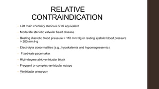 RELATIVE
CONTRAINDICATION
• Left main coronary stenosis or its equivalent
• Moderate stenotic valvular heart disease
• Resting diastolic blood pressure > 110 mm Hg or resting systolic blood pressure
> 200 mm Hg
• Electrolyte abnormalities (e.g., hypokalemia and hypomagnesemia)
• Fixed-rate pacemaker
• High-degree atrioventricular block
• Frequent or complex ventricular ectopy
• Ventricular aneurysm
 