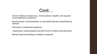 Cont…
• Chronic infectious disease (e.g., mononucleosis, hepatitis, and acquired
immunodeficiency syndrome)
• Neuromuscular, musculoskeletal, or rheumatoid disorders exacerbated by
exercise
• Advanced or complicated pregnancy
• Hypertrophic cardiomyopathy and other forms of outflow tract obstruction
• Mental impairment leading to inability to cooperate
 