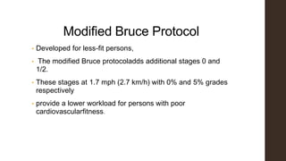 Modified Bruce Protocol
• Developed for less-fit persons,
• The modified Bruce protocoladds additional stages 0 and
1/2.
• These stages at 1.7 mph (2.7 km/h) with 0% and 5% grades
respectively
• provide a lower workload for persons with poor
cardiovascularfitness.
 