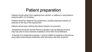 Patient preparation
• Patients should refrain from ingesting food, alcohol, or caffeine or using tobacco
products within 3 h of testing.
• Patients should be rested for the assessment, avoiding significant exertion or
exercise on the day of the assessment.
• Patients should wear clothing that allows freedom of movement.
• Outpatients should be warned that the evaluation may be fatiguing and that
they may wish to have someone available to drive them home afterward.
• If the test is for diagnostic purposes, it may be helpful for patients to discontinue
prescribed cardiovascular medication after discussion with their physician.
 