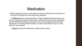 Medication
• Before diagnostic testing, cardiovascular drugs are withheld at the discretion of
and under the guidance of the supervising physician.
a. β-Blockers pose a special problem. Patients taking β-blockers often do not
have an adequate increase in heart rate to achieve the level of stress needed for
the test. Abrupt withdrawal of β-blockers is to be discouraged because of reflex
tachycardia. The best possible solution is to taper the β-blocker over 2-4 days
before an exercise test
b.Digoxin should be withheld for 2 weeks before testing
 