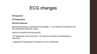 ECG changes
• ST-segment :
• ST Depression
• Normal response :
• Normal depression is upsloping and typically < 1 mm below the isoelectric line
80 milliseconds after the J point.
• returns to baseline during recovery
• ST depression of at more than 1 mm that is horizontal or downsloping is
abnormal,
• upsloping ST depression of at least 2.0 mm is abnormal
• .
 