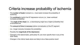 Criteria increase probability of ischemia
• The number of leads involved (i.e., more leads increase the probability of
ischemia),
• The workload at which the ST depression occurs (i.e., lower workload
increases probability)
• The angle of the slope (i.e., a downsloping angle has a higher probability than
a horizontal one
• The amount of time in recovery before normalization of the ST segment
• (i.e., longer recovery increases the probability)
• Possibly the magnitude of the depression.
• Changes in the lateral leads, particularly V5, are more specific than in any of the
other leads.
• Changes in the inferior leads alone are likely to be a false-positive result
 