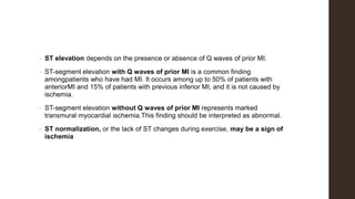 • ST elevation depends on the presence or absence of Q waves of prior MI.
• ST-segment elevation with Q waves of prior MI is a common finding
amongpatients who have had MI. It occurs among up to 50% of patients with
anteriorMI and 15% of patients with previous inferior MI, and it is not caused by
ischemia.
• ST-segment elevation without Q waves of prior MI represents marked
transmural myocardial ischemia.This finding should be interpreted as abnormal.
• ST normalization, or the lack of ST changes during exercise, may be a sign of
ischemia
 