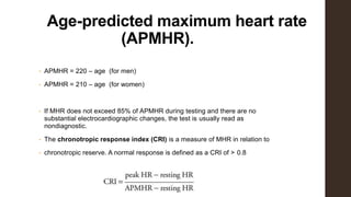Age-predicted maximum heart rate
(APMHR).
• APMHR = 220 – age (for men)
• APMHR = 210 – age (for women)
• If MHR does not exceed 85% of APMHR during testing and there are no
substantial electrocardiographic changes, the test is usually read as
nondiagnostic.
• The chronotropic response index (CRI) is a measure of MHR in relation to
• chronotropic reserve. A normal response is defined as a CRI of > 0.8
 