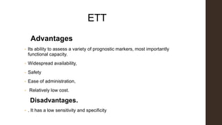 ETT
Advantages
• Its ability to assess a variety of prognostic markers, most importantly
functional capacity.
• Widespread availability,
• Safety
• Ease of administration,
• Relatively low cost.
Disadvantages.
• . It has a low sensitivity and specificity
 