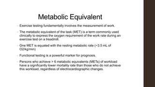 Metabolic Equivalent
• Exercise testing fundamentally involves the measurement of work.
• The metabolic equivalent of the task (MET) is a term commonly used
clinically to express the oxygen requirement of the work rate during an
exercise test on a treadmill.
• One MET is equated with the resting metabolic rate (~3.5 mL of
O2/kg/min)
• Functional testing is a powerful marker for prognosis.
• Persons who achieve > 6 metabolic equivalents (METs) of workload
have a significantly lower mortality rate than those who do not achieve
this workload, regardless of electrocardiographic changes.
 