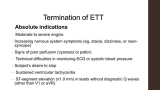 Termination of ETT
Absolute indications
• Moderate to severe angina
• Increasing nervous system symptoms (eg, ataxia, dizziness, or near-
syncope)
• Signs of poor perfusion (cyanosis or pallor)
• Technical difficulties in monitoring ECG or systolic blood pressure
• Subject’s desire to stop
• Sustained ventricular tachycardia
• ST-segment elevation (≥1.0 mm) in leads without diagnostic Q waves
(other than V1 or aVR)
 