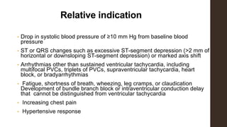Relative indication
• Drop in systolic blood pressure of ≥10 mm Hg from baseline blood
pressure
• ST or QRS changes such as excessive ST-segment depression (>2 mm of
horizontal or downsloping ST-segment depression) or marked axis shift
• Arrhythmias other than sustained ventricular tachycardia, including
multifocal PVCs, triplets of PVCs, supraventricular tachycardia, heart
block, or bradyarrhythmias
• Fatigue, shortness of breath, wheezing, leg cramps, or claudication
Development of bundle branch block or intraventricular conduction delay
that cannot be distinguished from ventricular tachycardia
• Increasing chest pain
• Hypertensive response
 
