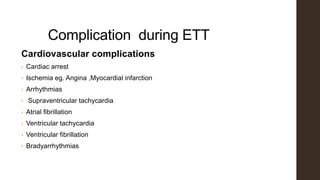 Complication during ETT
Cardiovascular complications
• Cardiac arrest
• Ischemia eg. Angina ,Myocardial infarction
• Arrhythmias
• Supraventricular tachycardia
• Atrial fibrillation
• Ventricular tachycardia
• Ventricular fibrillation
• Bradyarrhythmias
 