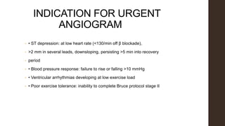 INDICATION FOR URGENT
ANGIOGRAM
• • ST depression: at low heart rate (<130/min off β blockade),
• >2 mm in several leads, downsloping, persisting >5 min into recovery
• period
• • Blood pressure response: failure to rise or falling >10 mmHg
• • Ventricular arrhythmias developing at low exercise load
• • Poor exercise tolerance: inability to complete Bruce protocol stage II
 