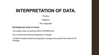 INTERPRETATION OF DATA.
• Positive
• Negative
• Non diagnostic
• Nondiagnostic tests are those
• the subject does not achieve 85% of APMHR and
• has no abnormal electrocardiographic changes
• In Which baseline electrocardiographic changes are present that obscure ST
changes
 