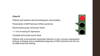 • Class III
• Patients with baseline electrocardiographic abnormalities
• Preexcitation (Wolff-Parkinson-White) syndrome
• Electronically paced ventricular rhythm
• > 1 mm of resting ST depression
• Complete left bundle branch block
• Patients with a documented myocardial infarction or prior coronary angiographic
findings of disease and an established diagnosis of CAD (ischemia and risk can
be determined with testing)
 