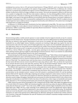 SAAD et al. 3 of 17
multiplexed two services, that is, LTE and narrow band-Internet of Things (NB-IoT), and it was shown that error-free
coexistence of both services was possible at the expense of large number of FFT/IFFT bins. In Reference 20 a wireless
hypervisor is proposed that multiplexes the signals of various OFDM-based radio access technologies (RATs) where the
number of subcarriers of RATs are integer multiples of one another. This work also proposed to abstract an RF front end
into a number of configurable virtual RF front ends (similar to Reference 19), thus allowing different RATs to share the
same RF front-end. It focused on achieving spectral efficiency by considering 12 virtual RATs; however, it did not con-
sider FBMC or the impact on the spectral efficiency of virtual RATs when the transmit power is increased. In Reference 21
eXtensible Virtualization Layer (XVL) is presented for enabling RAN as a Service (RANaaS). This XVL is added at the top
of radio hypervisor layer to address resource management functionality and in Reference 8, the authors have investigated
radio hypervisors as enablers for RANaaS.
In Reference 22, OFDM-based radio virtualization has been implemented using SDRs. The main issue with OFDM
is spectral leakage that creates adjacent channel interference for the neighboring channels that deteriorates the overall
performance. FBMC is a promising candidate for spectrally efficient transmissions.23
However, it has not been considered
for radio virtualization so far.
1.2 Motivation
Network slicing enables a mobile network operator to create multiple virtual (or logical) networks on top of a common
physical network infrastructure. The logical networks are thus able to do service differentiation by utilizing network slices
(NS) that are tailored to meet specific requirements of each service, for example, HD video streaming requires higher
bandwidth but can afford higher latency. Similarly, connected cars traveling at high speed may require low data rate
communication with ultra-low latency and IoT-based applications may require very low bandwidth with tolerance for
very high latency. Slices can also provide virtual infrastructure for mobile virtual network operators (MVNOs) and can
help improve their services as well. An operator can create NS to offer services on top of its existing network, also referred
to as NS as a Service (NSaaS). For example, a security agency operating its own network for surveillance applications
while utilizing exclusive spectrum might be underutilizing its network resources. Thus it can monetize its underutilized
network resources by offering NSaaS tailored to the client’s requirements.
Network slicing of an E2E network comprises of CN slicing and RAN slicing.24
Both of these network segments can be
independently abstracted, sliced, and isolated and they can also be combined for realizing E2E network slices. Therefore,
NSaaS is a combination of CN as a Service (CNaaS) and RAN as a Service (RANaaS). Significant research work has been
done on CNaaS side,7
but relatively lesser work has been done on the RANaaS side.8
Radio virtualization can abstract
the base station RF front-end into several virtual RF front-ends using software radio.6
This can obviate the requirement
for an exclusive RF-front end for each radio link; moreover, VRs can also facilitate RANaaS. However, there are issues
related to adjacent channel interference that need to be addressed—which we discuss in this article.
The different QoS requirements of various services as discussed above mainly depend on throughput (bits/second)
and latency. The throughput in turn depends on the bandwidth, access time, and the received power level. Therefore,
for creating a network slice, a network has to manipulate these four factors, that is, latency, bandwidth, access time, and
received power (at the intended receiver). Latency in the E2E network is contributed by RAN, CN, and the backhaul
between RAN and CN. Typically mobile edge computing and caching is employed to reduce latency; however, this is not
the focus of this article.25
Access time is the duration for which the subcarriers are allocated to a user, thus greater time
allocation results in higher throughput. Bandwidth and receive power lie within the domain of RAN. In the context of real-
izing radio virtualization in cloud-RAN (C-RAN), the choice of waveform has a direct impact on bandwidth and transmit
power allocation to a VR. Increasing transmit power also increases the adjacent channel interference for other VRs.
FBMC scheme has some obvious advantages for VRs. Compared with OFDM, FBMC offers higher throughput because
of no Cyclic Prefix (CP); however, FBMC also introduces long filter tails which may reduce the spectral efficiency signifi-
cantly when the block size is small.26
Due to this reason, FBMC is better suited for higher bandwidth services that utilize
larger block sizes. FBMC also has a major advantage of low sideband power levels that significantly reduces adjacent
channel interference. Thus, guard band requirement is also relaxed which results in bandwidth saving. The bandwidth
saved can in turn be allocated to more subcarriers resulting in enhancement of the overall service bandwidth. Radio vir-
tualization can assist in fine-grained service differentiation by efficiently utilizing the waveform that is better suited for
a set of services. Using radio virtualization the same RF frontend can be utilized to instantiate multiple waveforms each
suited to a specific service.
 