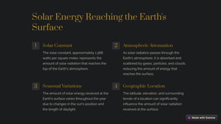 Solar Energy Reaching the Earth's
Surface
1 Solar Constant
The solar constant, approximately 1,368
watts per square meter, represents the
amount of solar radiation that reaches the
top of the Earth's atmosphere.
2 Atmospheric Attenuation
As solar radiation passes through the
Earth's atmosphere, it is absorbed and
scattered by gases, particles, and clouds,
reducing the amount of energy that
reaches the surface.
3 Seasonal Variations
The amount of solar energy received at the
Earth's surface varies throughout the year
due to changes in the sun's position and
the length of daylight.
4 Geographic Location
The latitude, elevation, and surrounding
terrain of a location can significantly
influence the amount of solar radiation
received at the surface.
 