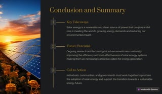 Conclusion and Summary
1 Key Takeaways
Solar energy is a renewable and clean source of power that can play a vital
role in meeting the world's growing energy demands and reducing our
environmental impact.
2 Future Potential
Ongoing research and technological advancements are continually
improving the efficiency and cost-effectiveness of solar energy systems,
making them an increasingly attractive option for energy generation.
3 Call to Action
Individuals, communities, and governments must work together to promote
the adoption of solar energy and support the transition towards a sustainable
energy future.
 