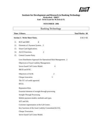 Institute for Development and Research in Banking Technology
Hyderabad - 500057
End - Term Exam for M.Tech (I.T)
NOVEMBER 2006
Banking Technology
Time: 3 Hours. Total Marks: 60
Section 1 : Write Short Notes. 5 X 3 =15
11. BCP and DRP. 2
12. Elements of Payment System. 2
13. Smart Card Applications.
14. ALCO Functions. 2
15. Central Counter Party.
Loss Distribution Approach for Operational Risk Management. 2
Objectives of Asset Liability Management.
Server based Call Centre Model. 4
MICR and IFSC.
Objectives of ALM. 2
Cheque truncation. 5
The 5C’s of credit appraisal.
RTGS.
Reputation Risk.
Essential elements of straight through processing.
Straight Through Processing.
Mobile payment models, methods and types.
SET and SSL
Customer segmentation at the Call Centre.
Key functions of the Asset Liability Committee(ALCO).
Cheque Truncation.
Server based Call Centre Model.
 