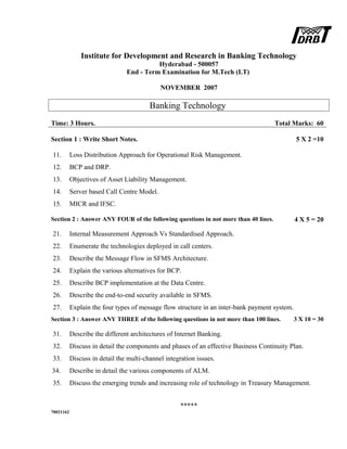 Institute for Development and Research in Banking Technology
Hyderabad - 500057
End - Term Examination for M.Tech (I.T)
NOVEMBER 2007
Banking Technology
Time: 3 Hours. Total Marks: 60
Section 1 : Write Short Notes. 5 X 2 =10
11. Loss Distribution Approach for Operational Risk Management.
12. BCP and DRP.
13. Objectives of Asset Liability Management.
14. Server based Call Centre Model.
15. MICR and IFSC.
Section 2 : Answer ANY FOUR of the following questions in not more than 40 lines. 4 X 5 = 20
21. Internal Measurement Approach Vs Standardised Approach.
22. Enumerate the technologies deployed in call centers.
23. Describe the Message Flow in SFMS Architecture.
24. Explain the various alternatives for BCP.
25. Describe BCP implementation at the Data Centre.
26. Describe the end-to-end security available in SFMS.
27. Explain the four types of message flow structure in an inter-bank payment system.
Section 3 : Answer ANY THREE of the following questions in not more than 100 lines. 3 X 10 = 30
31. Describe the different architectures of Internet Banking.
32. Discuss in detail the components and phases of an effective Business Continuity Plan.
33. Discuss in detail the multi-channel integration issues.
34. Describe in detail the various components of ALM.
35. Discuss the emerging trends and increasing role of technology in Treasury Management.
*****
70021162
 