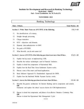 Institute for Development and Research in Banking Technology
Hyderabad - 500057
End - Term Examination for M.Tech (I.T)
NOVEMBER 2012
Banking Technology
Time: 3 Hours. Total Marks: 60
Section 1 : Write Short Notes on ANY FIVE of the following. 5 X 3 =15
11. Six classifications of e-money.
12. Straight through processing.
13. Cheque truncation.
14. KYC – objectives and elements.
15. Dynamic data authentication in EMV.
16. Six goals of PCIDSS.
17. What firewalls can do and cannot do?
Section 2 : Answer ANYFIVE of the following questions in not more than 40 lines. 5 X 5 = 25
21. Explain the key issues in implementing CBS.
22. Describe the various technologies used in Financial Inclusion.
23. Explain in detail the components of Operational Risk.
24. Explain how the Real Time Gross Settlement System works.
25. Discuss some of the smart card based applications.
26. Basic Indicator Approach Vs. Standardized Approach for ORM.
27. Explain how the Interbank Mobile Payment Service works.
Section 3 : Answer the following questions in not more than 100 lines. 2 X 10 = 20
31. Describe the generic architecture for Internet Banking and its components and controls.
OR
Enumerate and explain the critical success factors for CBS Implementation.
32. Discuss in detail the components and phases of an effective Business Continuity Plan.
OR
Discuss in detail the Operational Risk Management Cycle.
*****
21021121
 