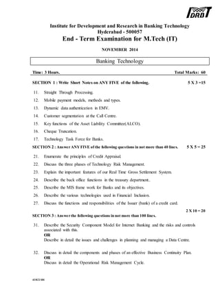 Institute for Development and Research in Banking Technology
Hyderabad - 500057
End - Term Examination for M.Tech (IT)
NOVEMBER 2014
Banking Technology
Time: 3 Hours. Total Marks: 60
SECTION 1 : Write Short Notes on ANY FIVE of the following. 5 X 3 =15
11. Straight Through Processing.
12. Mobile payment models, methods and types.
13. Dynamic data authentication in EMV.
14. Customer segmentation at the Call Centre.
15. Key functions of the Asset Liability Committee(ALCO).
16. Cheque Truncation.
17. Technology Task Force for Banks.
SECTION 2 : Answer ANYFIVE of the following questions in not more than 40 lines. 5 X 5 = 25
21. Enumerate the principles of Credit Appraisal.
22. Discuss the three phases of Technology Risk Management.
23. Explain the important features of our Real Time Gross Settlement System.
24. Describe the back office functions in the treasury department..
25. Describe the MIS frame work for Banks and its objectives.
26. Describe the various technologies used in Financial Inclusion.
27. Discuss the functions and responsibilities of the Issuer (bank) of a credit card.
SECTION 3 : Answer the following questions in not more than 100 lines.
2 X 10 = 20
31. Describe the Security Component Model for Internet Banking and the risks and controls
associated with this.
OR
Describe in detail the issues and challenges in planning and managing a Data Centre.
32. Discuss in detail the components and phases of an effective Business Continuity Plan.
OR
Discuss in detail the Operational Risk Management Cycle.
41021101
 