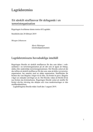 1
Lagrådsremiss
Ett särskilt straffansvar för deltagande i en
terroristorganisation
Regeringen överlämnar denna remiss till Lagrådet.
Stockholm den 28 februari 2019
Morgan Johansson
Marie Skåninger
(Justitiedepartementet)
Lagrådsremissens huvudsakliga innehåll
Regeringen föreslår ett särskilt straffansvar för den som deltar i verk-
samheten i en terroristorganisation på ett sätt som är ägnat att främja,
stärka eller understödja terroristorganisationen. Det föreslås också att det
ska införas ett särskilt straffansvar för den som, utan att delta i en terrorist-
organisation, har samröre med en sådan organisation. Straffskalan för
brotten ska vara fängelse i högst två år eller, om brottet är grovt, fängelse
i lägst sex månader och högst sex år. Det föreslås vidare att försök till de
nya brotten ska kriminaliseras. Regeringen föreslår också att straffet för
brottet olovlig värvning ska skärpas och vissa moderniseringar av den
straffbestämmelsen.
Lagändringarna föreslås träda i kraft den 1 augusti 2019.
 