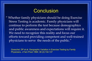 Conclusion “  Whether family physicians should be doing Exercise Stress Testing is academic. Family physicians will continue to perform the test because demographics and public awareness and expectations will require it. We need to recognize this reality and focus our efforts toward providing competent and well-trained physicians to serve  the needs of the public.” Goeschel, DP et al. Geographic Variation in Exercise Testing by Family Physicians. J Fam Pract 1994; 38 (2):132-137 