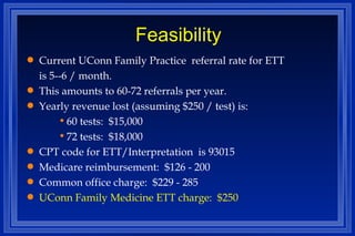 Feasibility Current UConn Family Practice  referral rate for ETT  is 5--6 / month. This amounts to 60-72 referrals per year. Yearly revenue lost (assuming $250 / test) is: 60 tests:  $15,000 72 tests:  $18,000 CPT code for ETT/Interpretation  is 93015 Medicare reimbursement:  $126 - 200 Common office charge:  $229 - 285 UConn Family Medicine ETT charge:  $250 